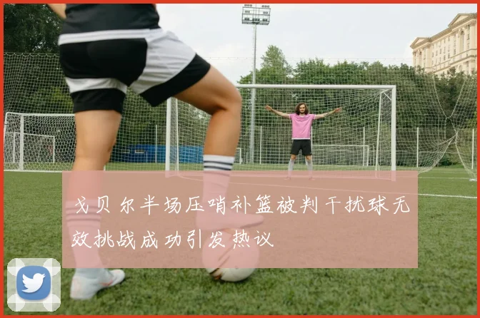 戈贝尔半场压哨补篮被判干扰球无效挑战成功引发热议