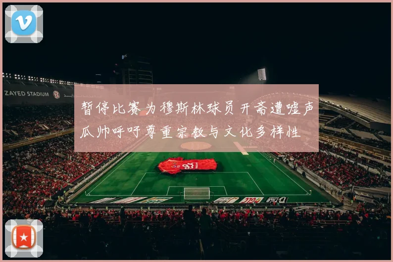 暂停比赛为穆斯林球员开斋遭嘘声瓜帅呼吁尊重宗教与文化多样性