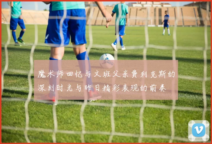 魔术师回忆与文班父亲费利克斯的深刻时光与昨日精彩表现的前奏