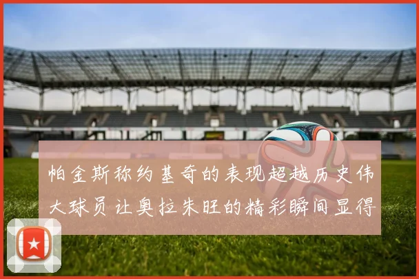 帕金斯称约基奇的表现超越历史伟大球员让奥拉朱旺的精彩瞬间显得平凡