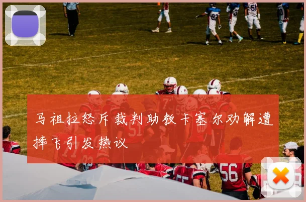 马祖拉怒斥裁判助教卡塞尔劝解遭摔飞引发热议