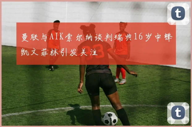 曼联与AIK索尔纳谈判瑞典16岁中锋凯文菲林引发关注
