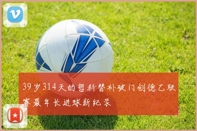 39岁314天的哲科替补破门创德乙联赛最年长进球新纪录