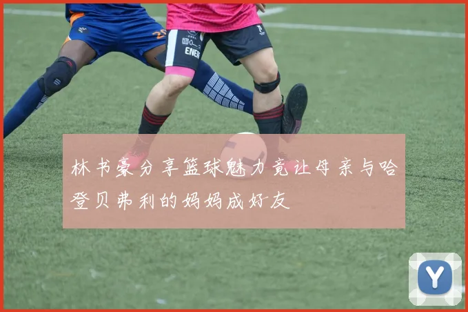 林书豪分享篮球魅力竟让母亲与哈登贝弗利的妈妈成好友