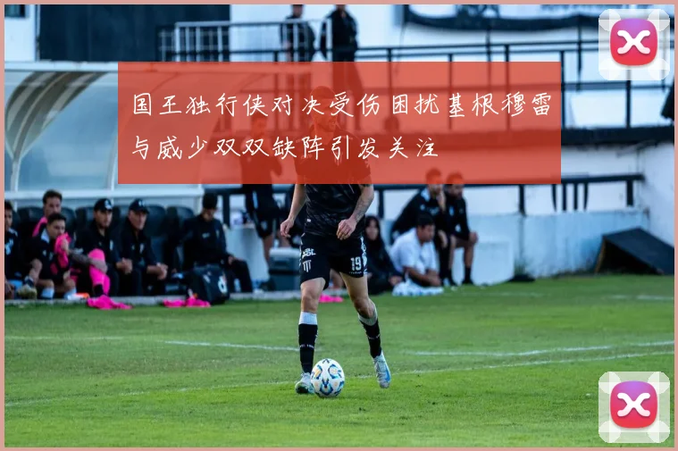 国王独行侠对决受伤困扰基根穆雷与威少双双缺阵引发关注