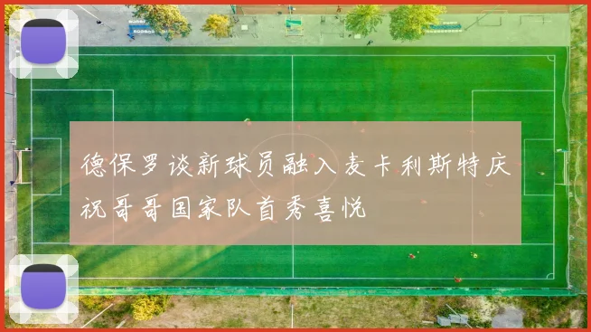 德保罗谈新球员融入麦卡利斯特庆祝哥哥国家队首秀喜悦
