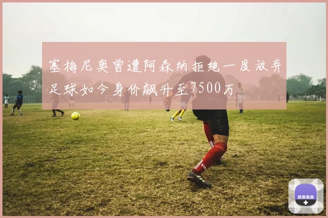 塞梅尼奥曾遭阿森纳拒绝一度放弃足球如今身价飙升至7500万