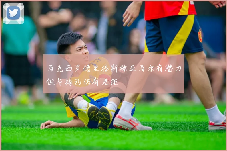 马克西罗德里格斯称亚马尔有潜力但与梅西仍有差距