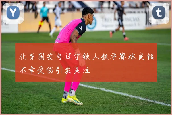 北京国安与辽宁铁人教学赛林良铭不幸受伤引发关注