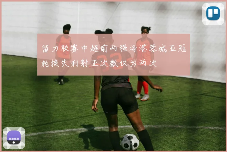 留力联赛中超前两强海港蓉城亚冠轮换失利射正次数仅为两次