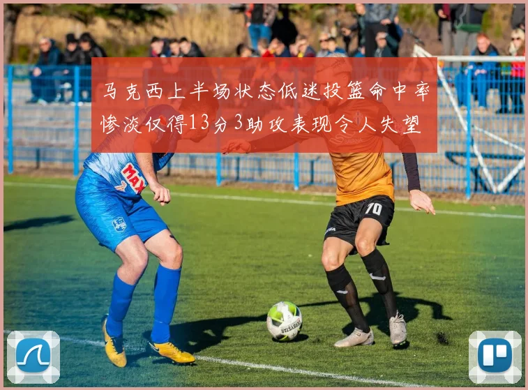 马克西上半场状态低迷投篮命中率惨淡仅得13分3助攻表现令人失望