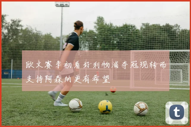 欧文赛季初看好利物浦夺冠现转而支持阿森纳更有希望