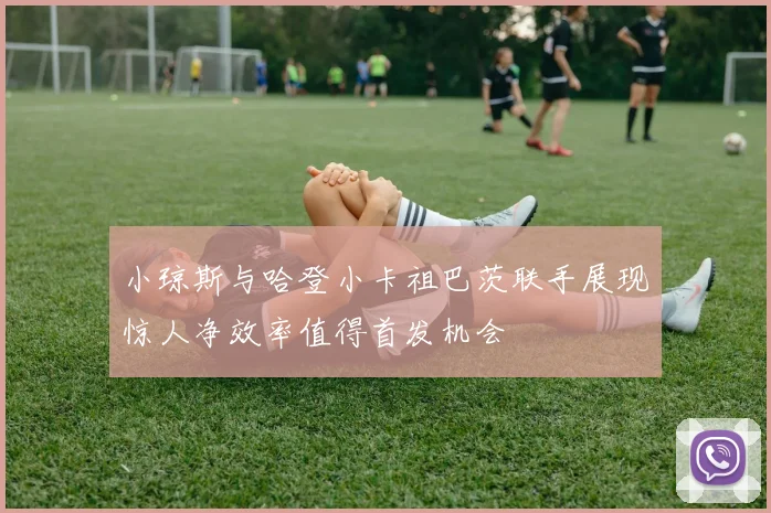小琼斯与哈登小卡祖巴茨联手展现惊人净效率值得首发机会