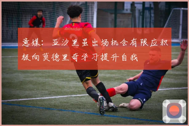 意媒：亚沙里虽出场机会有限应积极向莫德里奇学习提升自我