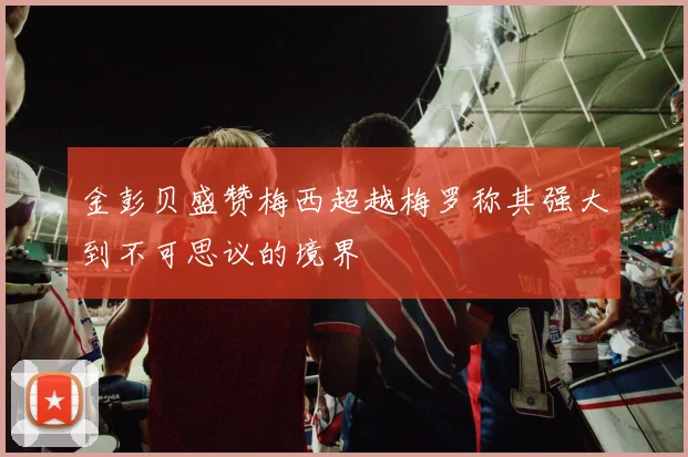 金彭贝盛赞梅西超越梅罗称其强大到不可思议的境界