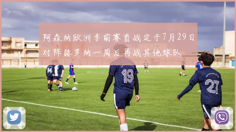 阿森纳欧洲季前赛首战定于7月29日对阵赫罗纳一周后再战其他球队
