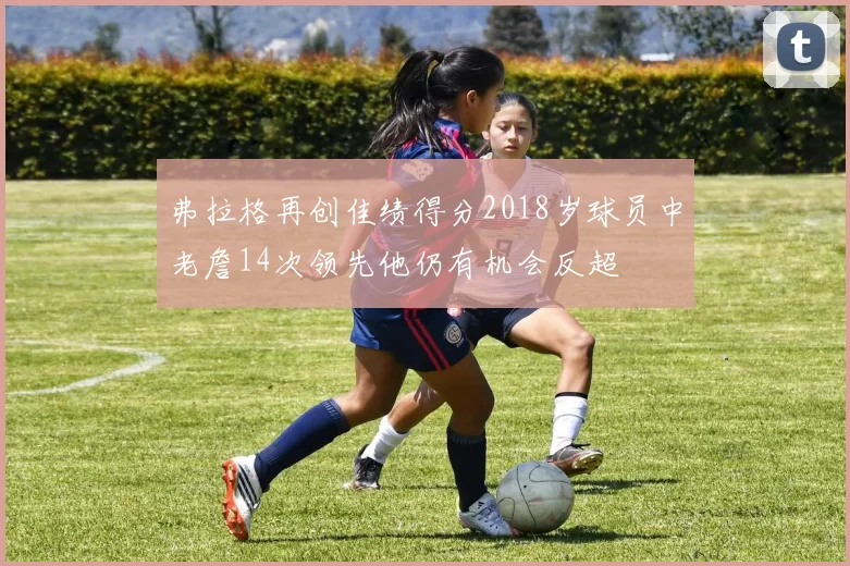 弗拉格再创佳绩得分2018岁球员中老詹14次领先他仍有机会反超