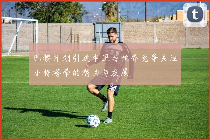 巴黎计划引进中卫与帕乔竞争关注小将塔蒂的潜力与发展