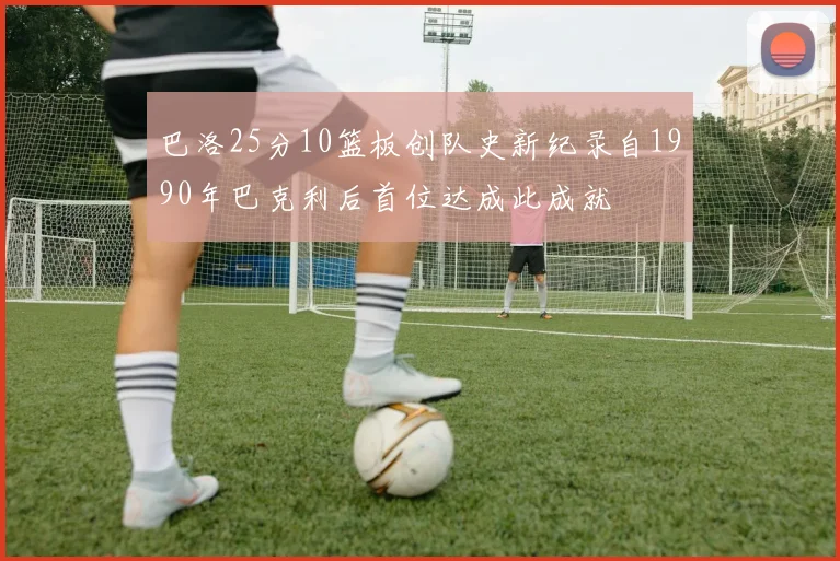 巴洛25分10篮板创队史新纪录自1990年巴克利后首位达成此成就