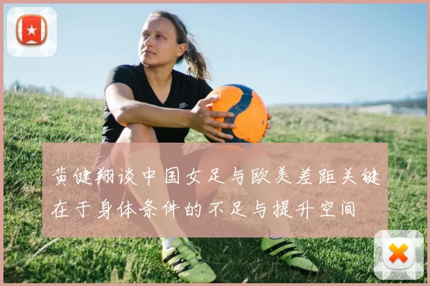黄健翔谈中国女足与欧美差距关键在于身体条件的不足与提升空间