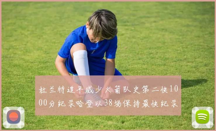 杜兰特追平威少火箭队史第二快1000分纪录哈登以38场保持最快纪录