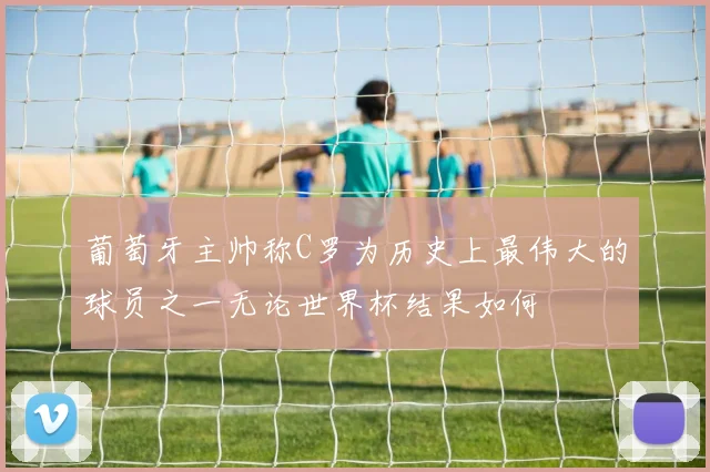 葡萄牙主帅称C罗为历史上最伟大的球员之一无论世界杯结果如何