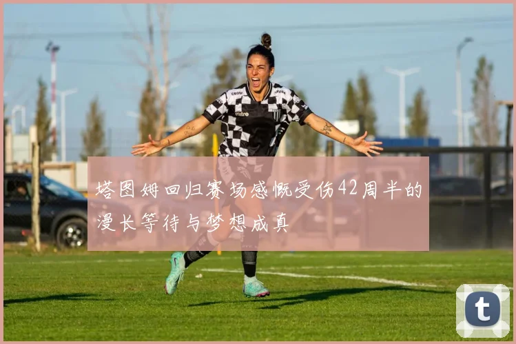 塔图姆回归赛场感慨受伤42周半的漫长等待与梦想成真