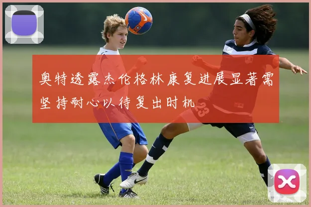 奥特透露杰伦格林康复进展显著需坚持耐心以待复出时机