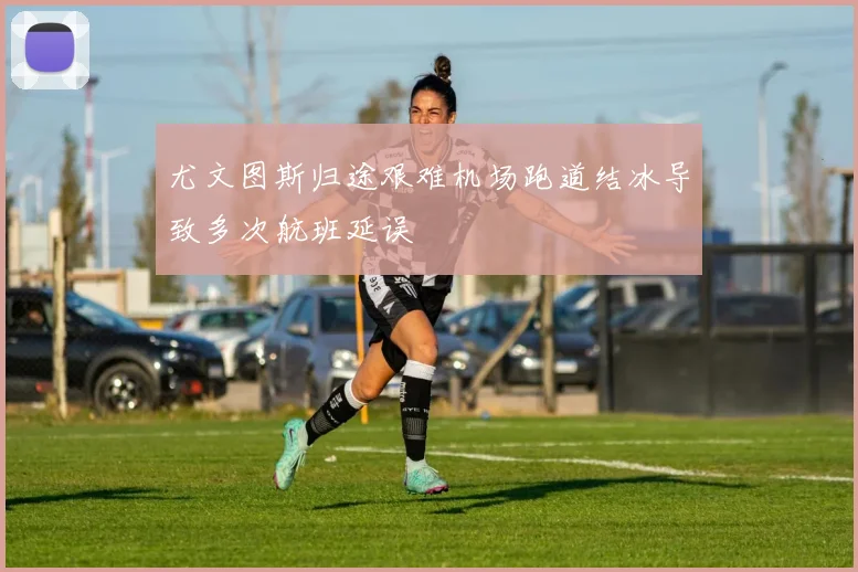 尤文图斯归途艰难机场跑道结冰导致多次航班延误